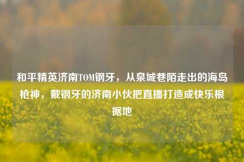 和平精英济南TOM钢牙,从泉城巷陌走出的海岛枪神,戴钢牙的济南小伙把直播打造成快乐根据地