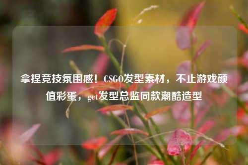拿捏竞技氛围感！CSGO发型素材，不止游戏颜值彩蛋，get发型总监同款潮酷造型