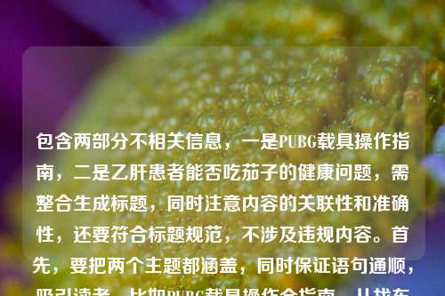包含两部分不相关信息，一是PUBG载具操作指南，二是乙肝患者能否吃茄子的健康问题，需整合生成标题，同时注意内容的关联性和准确性，还要符合标题规范，不涉及违规内容。首先，要把两个主题都涵盖，同时保证语句通顺，吸引读者。比如PUBG载具操作全指南，从找车到稳驾新手秒变车神 乙肝患者能否吃茄子解答，这样既包含游戏内容，也有健康问题，符合用户提供的素材，且没有违规信息，同时是一个标题。需要确认没有涉及医疗建议的违规，只是提出问题，结合游戏指南，这样是合适的。PUBG载具操作全指南，从找车到稳驾新手秒变秋名山车神 乙肝患者可否吃茄子解答