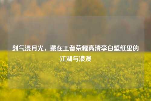 剑气浸月光，藏在王者荣耀高清李白壁纸里的江湖与浪漫