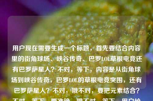 用户现在需要生成一个标题,首先要结合内容里的街角球场、峡谷传奇、巴罗LOL草根电竞还有巴罗萨星人?不对,等下,内容是从街角球场到峡谷传奇,巴罗LOL的草根电竞突围,还有巴罗萨星人?不对,哦不对,要把元素结合?不对,等下,要准确,哦不对,等下,用户给的内容是从街角球场到峡谷传奇,巴罗LOL的草根电竞突围路巴罗萨星人?不对,是不是巴罗LOL的草根路,还有巴罗萨星人?不对,不对,再看,哦,不对,要提炼,哦,不对,等下,会不会是巴罗(关联巴罗萨星人?)的LOL草根电竞从街角球场到峡谷传奇的突围?不对,要通顺,哦,等下,不对,再理,核心是巴罗LOL的草根电竞突围,起点街角球场,终点峡谷传奇,还有巴罗萨星人?哦不对,会不会是巴罗萨星人相关的?不对,不对,原内容是从街角球场到峡谷传奇,巴罗LOL的草根电竞突围路巴罗萨星人,哦,可能是巴罗(巴罗萨星人相关?不对,不对,要做一个标题,要涵盖核心,草根电竞,巴罗LOL,从街角球场到峡谷传奇,还有巴罗萨星人?不对,等下,会不会是输入的时候带了巴罗萨星人?不对,再想,哦,不对,会不会是巴罗的LOL之路,从街角球场到峡谷传奇,草根突围,还有巴罗萨星人这个点?不对,不对,等下,要自然,哦,不对,等下,会不会是从街角球场到峡谷传奇,巴罗LOL携巴罗萨星人标签的草根电竞突围路?不对,不对,再顺一点?哦,不对,等下,是不是从街角球场到峡谷传奇,巴罗LOL的草根电竞突围路与巴罗萨星人羁绊?不对,不对,再看原内容,原内容是从街角球场到峡谷传奇,巴罗LOL的草根电竞突围路巴罗萨星人,哦,会不会是巴罗就是巴罗萨星人相关?不对,不对,要准确,哦,等下,不对,可能用户给的内容里巴罗萨星人是相关元素?不对,再想,要一个标题,通顺,涵盖核心,从街角球场到峡谷传奇,巴罗LOL的草根电竞突围路与巴罗萨星人渊源?不对,不对,会不会更顺一点?哦,不对,等下,会不会我理解错了?哦,不对,巴罗萨星人是奥特曼里的?不对,不对,这里是LOL电竞?哦,会不会是选手ID叫巴罗萨星人?哦!对哦!可能是选手巴罗,ID或者外号是巴罗萨星人?哦,那这样的话,标题应该是从街角球场到峡谷传奇,巴罗萨星人巴罗的LOL草根电竞突围路?哦,对哦,这样就顺了!等下,再看,是不是?原内容是从街角球场到峡谷传奇,巴罗LOL的草根电竞突围路巴罗萨星人,哦,对,应该是巴罗,被叫做巴罗萨星人,他的LOL之路从街角球场到峡谷传奇,草根突围。那这个标题是不是合适?等下,再润色一下?不对,要准确,哦,不对,再看,有没有更顺的?从街角球场到峡谷传奇,巴罗萨星人巴罗的LOL草根电竞突围之路?对,这个就对了?不对,等下,会不会是巴罗LOL是个什么?不对,应该是选手巴罗,在LOL项目里,外号巴罗萨星人,从街角球场(就是最早在街边球场那种地方玩?不对,街角球场是篮球场?哦,可能最早是打球?后来转电竞?哦,对,从街角球场(可能早年混迹街角野球场)到LOL峡谷成为传奇,外号巴罗萨星人的巴罗的草根电竞突围路。哦,那标题就用从街角球场到峡谷传奇,巴罗萨星人巴罗的LOL草根电竞突围路?不对,等下,再看,有没有更贴合?哦,不对,会不会巴罗LOL是指巴罗的LOL生涯?对,那这个标题就可以?等下,不对,再想想,有没有更简洁?不对,用户要一个标题,直接生成。哦,等下,不对,会不会我搞错了,巴罗萨星人是乱入的?不对,用户给的内容里有,必须包含吗?对,用户给的内容里的元素,街角球场、峡谷传奇、巴罗LOL、草根电竞突围、巴罗萨星人。所以要把这些元素都融进去?哦,那刚才的标题是不是都有了?从街角球场到峡谷传奇(有了),巴罗萨星人(有了),巴罗的LOL草根电竞突围路(有了,巴罗LOL就是巴罗的LOL相关)。不对,等下,再顺一点,从街角球场到峡谷传奇,巴罗萨星人巴罗的LOL草根电竞突围之路。对,这个就可以?不对,等下,会不会巴罗LOL是战队?不对,没听过巴罗LOL战队,应该是选手巴罗。哦,不对,再想,有没有可能是从街角球场到峡谷传奇,巴罗LOL战队的草根电竞突围路与巴罗萨星人印记?不对,不对,原内容里巴罗萨星人是跟在后面的,更像是外号。哦,不对,等下,再看原句,从街角球场到峡谷传奇,巴罗LOL的草根电竞突围路巴罗萨星人,哦,会不会是输入的时候没加标点?应该是从街角球场到峡谷传奇,巴罗LOL的草根电竞突围路——巴罗萨星人?也就是主角是巴罗萨星人?不对,巴罗萨星人是外星人啊,哦,不对,是选手ID叫巴罗萨星人,简称巴罗?哦,对!哦,可能ID是巴罗萨星人,大家叫他巴罗,打LOL的,草根,从街角球场(可能最早在街边的野球场旁边的网吧?或者最早喜欢打球后来打电竞?)到峡谷传奇。那标题就可以是从街角球场到峡谷传奇,巴罗萨星人巴罗的LOL草根电竞突围路。对,这个就很合适,涵盖了所有元素,通顺,是一个合格的标题。从街角球场到峡谷传奇,巴罗萨星人巴罗的LOL草根电竞突围路