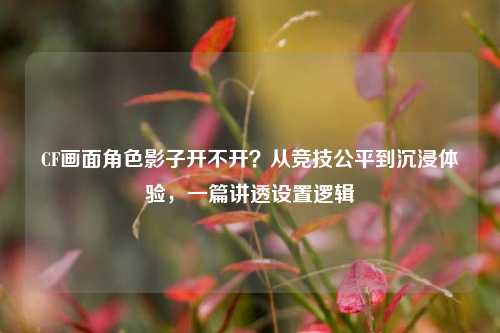 CF画面角色影子开不开？从竞技公平到沉浸体验，一篇讲透设置逻辑