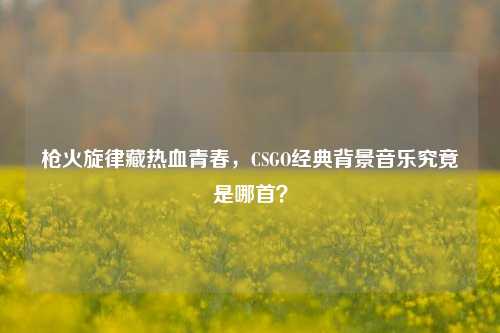 枪火旋律藏热血青春,CSGO经典背景音乐究竟是哪首?