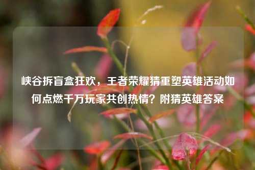 峡谷拆盲盒狂欢,王者荣耀猜重塑英雄活动如何点燃千万玩家共创热情?附猜英雄答案