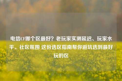 电信CF哪个区最好？老玩家实测延迟、玩家水平、社区氛围 这份选区指南帮你避坑选到最好玩的区