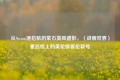 从Steam港启航的紫石英级遗影，〈战舰世界〉重巡线上的英伦怪客伦敦号
