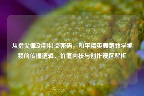 从指尖律动到社交密码,和平精英舞蹈教学视频的传播逻辑、价值内核与创作误区解析