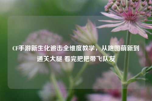 CF手游新生化追击全维度教学，从跑图萌新到通关大腿 看完把把带飞队友