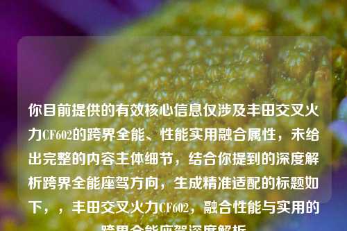 你目前提供的有效核心信息仅涉及丰田交叉火力CF602的跨界全能、性能实用融合属性，未给出完整的内容主体细节，结合你提到的深度解析跨界全能座驾方向，生成精准适配的标题如下，，丰田交叉火力CF602，融合性能与实用的跨界全能座驾深度解析