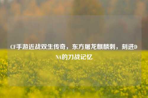 CF手游近战双生传奇，东方屠龙麒麟刺，刻进DNA的刀战记忆