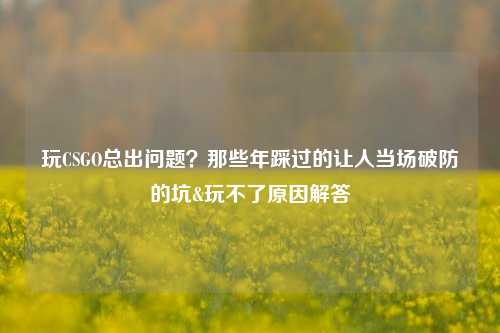 玩CSGO总出问题?那些年踩过的让人当场破防的坑&玩不了原因解答