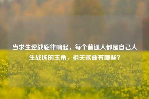 当求生逆战旋律响起，每个普通人都是自己人生战场的主角，相关歌曲有哪些？
