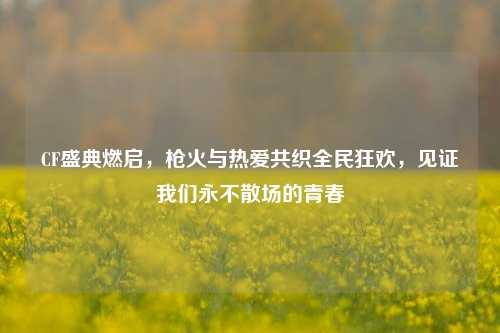 CF盛典燃启，枪火与热爱共织全民狂欢，见证我们永不散场的青春
