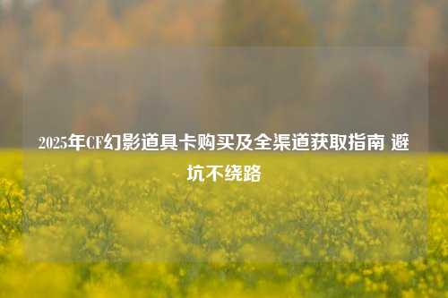 2025年CF幻影道具卡购买及全渠道获取指南 避坑不绕路