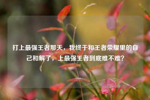 打上最强王者那天，我终于和王者荣耀里的自己和解了，上最强王者到底难不难？