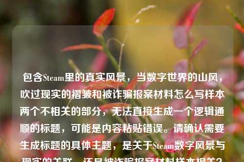 包含Steam里的真实风景,当数字世界的山风,吹过现实的褶皱和被诈骗报案材料怎么写样本两个不相关的部分,无法直接生成一个逻辑通顺的标题,可能是内容粘贴错误。请确认需要生成标题的具体主题,是关于Steam数字风景与现实的关联,还是被诈骗报案材料样本相关?