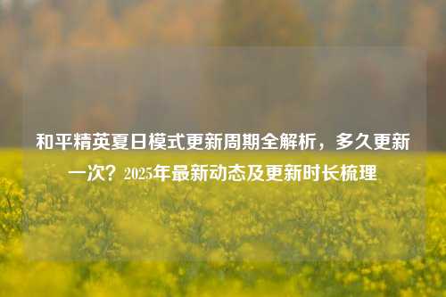 和平精英夏日模式更新周期全解析，多久更新一次？2025年最新动态及更新时长梳理