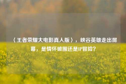 〈王者荣耀大电影真人版〉，峡谷英雄走出屏幕，是情怀破圈还是IP冒险？