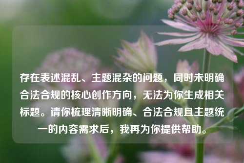 存在表述混乱、主题混杂的问题，同时未明确合法合规的核心创作方向，无法为你生成相关标题。请你梳理清晰明确、合法合规且主题统一的内容需求后，我再为你提供帮助。