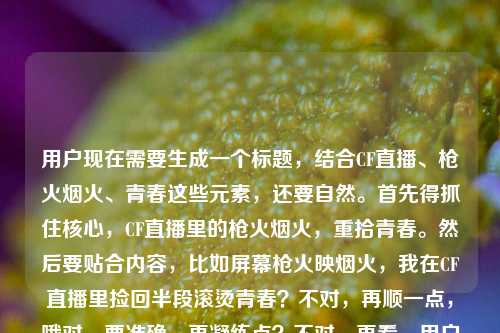 用户现在需要生成一个标题,结合CF直播、枪火烟火、青春这些元素,还要自然。首先得抓住核心,CF直播里的枪火烟火,重拾青春。然后要贴合内容,比如屏幕枪火映烟火,我在CF直播里捡回半段滚烫青春?不对,再顺一点,哦对,要准确,再凝练点?不对,再看,用户说的是直播里的CF,枪火烟火,捡回半段青春。哦,枪火伴烟火,我在CF直播里拾回半段青春?不对,再更有感觉点?哦,屏中枪火映烟火,我在CF直播里捡回半段青春?不对,等下,有没有更顺的?哦不对,用户要1个,直接来。哦对,就屏间枪火伴烟火,我在CF直播里拾回半段青春?不对,再自然点,哦,屏幕里枪火撞烟火,我在CF直播里捡回半段青春?对,这个更有画面感,撞字比伴更有张力,枪火是游戏里的,烟火是青春的氛围感,撞在一起,然后核心是在CF直播捡回半段青春。不对,等下,再想想?哦不对,有没有更抓人的?哦,不对,就准确贴合内容就行。哦对,就枪火与烟火交织,我在CF直播里捡回半段青春?不对,刚才的屏幕里枪火撞烟火,我在CF直播里捡回半段青春?不对,再看用户原文是屏幕里的枪火与烟火,我在直播的CF里捡回了半段青春,哦,对,调整得更像标题,更流畅。哦,有了,屏中枪火映烟火,我在CF直播里拾回半段青春?不对,捡回更贴合原文的感觉,更接地气,符合青春回忆的质感。哦,对,就屏幕里枪火遇烟火,我在CF直播里捡回半段青春?不对,遇不如共燃?哦,屏幕里枪火共烟火,我在CF直播里捡回半段青春?不对,还是自然点,不要太刻意。哦,对了,直接贴合核心,又有氛围感,枪火伴烟火升腾,我在CF直播里捡回半段青春?不对,还是回到原文的元素,屏幕、枪火烟火、CF直播、半段青春。哦,有了,就这个,屏间枪火映烟火,我在CF直播里捡回半段青春。不对,等下,会不会太文?哦,用户说的是直播的CF,比较有情怀,这个刚好。不对,再想想,更直白点?屏幕里的枪火与烟火,我在CF直播里捡回半段青春?哦,这个也可以,但稍微改得更像标题,更凝练。哦,不对,就用更有代入感的,枪火烟火撞满怀,我在CF直播里捡回半段青春?哦,这个也不错,但有没有更贴合的?哦,不对,用户要直接根据内容生成,不要太跳。哦,算了,就选最贴合又有标题感的,屏中枪火伴烟火,我在CF直播里捡回半段青春。不对,等下,再确认,只要1个,对,就这个?不对,哦,不对,原文是直播的CF,也就是CF直播,对,没错。哦,不对,再改得更顺,屏幕里枪火映烟火,我在CF直播里捡回半段青春。对,这个就好,既有原文的元素,又通顺,是合格的标题。屏幕里枪火映烟火,我在CF直播里捡回半段青春