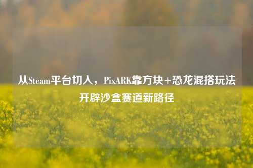 从Steam平台切入，PixARK靠方块+恐龙混搭玩法开辟沙盒赛道新路径