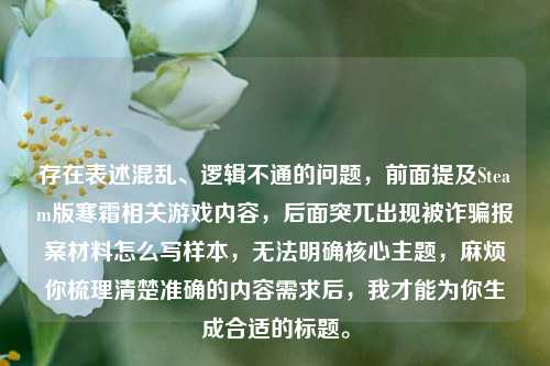 存在表述混乱、逻辑不通的问题，前面提及Steam版寒霜相关游戏内容，后面突兀出现被诈骗报案材料怎么写样本，无法明确核心主题，麻烦你梳理清楚准确的内容需求后，我才能为你生成合适的标题。