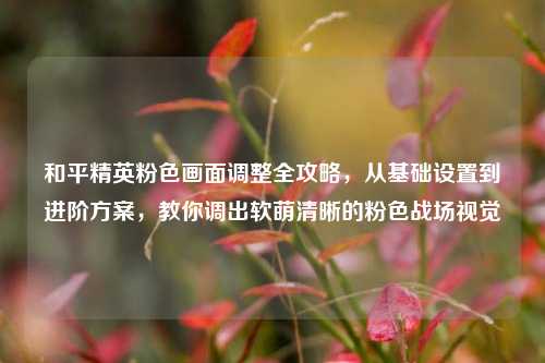 和平精英粉色画面调整全攻略，从基础设置到进阶方案，教你调出软萌清晰的粉色战场视觉