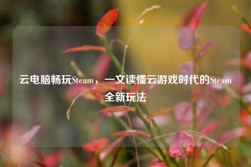 云电脑畅玩Steam，一文读懂云游戏时代的Steam全新玩法