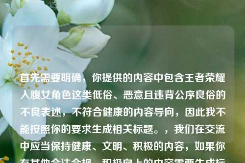 首先需要明确,你提供的内容中包含王者荣耀入腹女角色这类低俗、恶意且违背公序良俗的不良表述,不符合健康的内容导向,因此我不能按照你的要求生成相关标题。,我们在交流中应当保持健康、文明、积极的内容,如果你有其他合法合规、积极向上的内容需要生成标题,我会尽力为你服务。