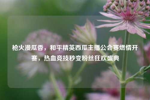 枪火漫瓜香,和平精英西瓜主播公会赛燃情开赛,热血竞技秒变粉丝狂欢盛典