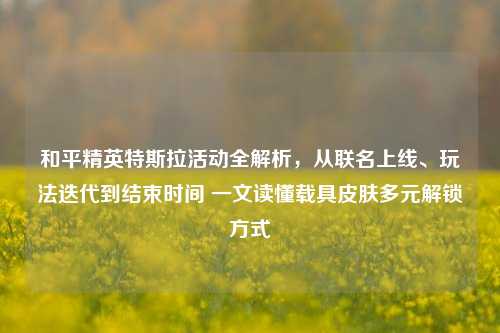 和平精英特斯拉活动全解析，从联名上线、玩法迭代到结束时间 一文读懂载具皮肤多元解锁方式