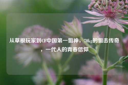 从草根玩家到CF中国第一狙神,70kg的狙击传奇,一代人的青春信仰