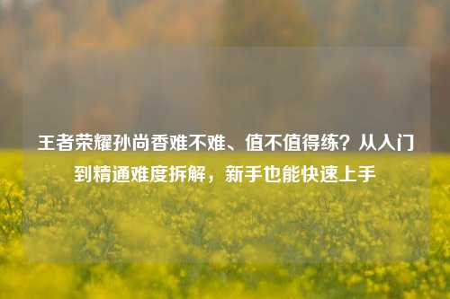 王者荣耀孙尚香难不难、值不值得练?从入门到精通难度拆解,新手也能快速上手