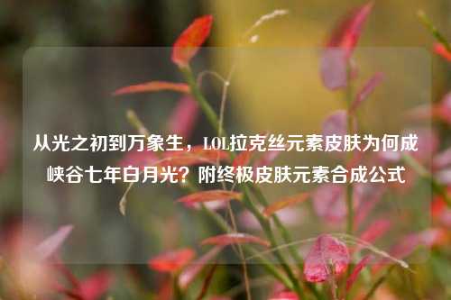 从光之初到万象生,LOL拉克丝元素皮肤为何成峡谷七年白月光?附终极皮肤元素合成公式