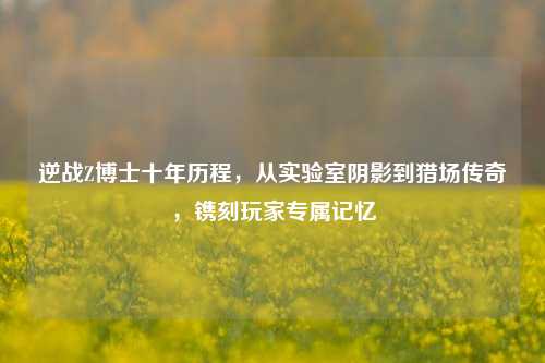 逆战Z博士十年历程，从实验室阴影到猎场传奇，镌刻玩家专属记忆