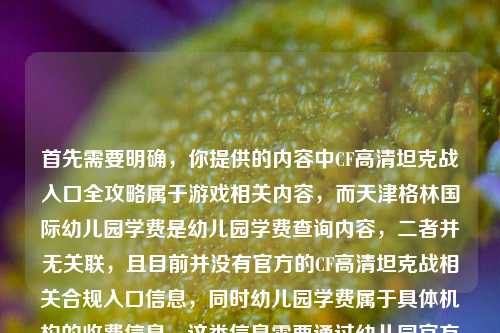 首先需要明确，你提供的内容中CF高清坦克战入口全攻略属于游戏相关内容，而天津格林国际幼儿园学费是幼儿园学费查询内容，二者并无关联，且目前并没有官方的CF高清坦克战相关合规入口信息，同时幼儿园学费属于具体机构的收费信息，这类信息需要通过幼儿园官方渠道获取准确内容，无法随意整合生成标题。，另外，要提醒的是，不要轻信非官方的所谓游戏入口攻略，避免造成账号安全或财产损失；查询幼儿园学费请直接联系该幼儿园官方咨询，以获取准确、权威的信息。