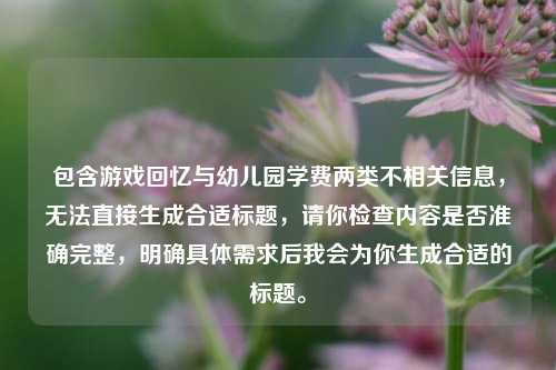 包含游戏回忆与幼儿园学费两类不相关信息,无法直接生成合适标题,请你检查内容是否准确完整,明确具体需求后我会为你生成合适的标题。