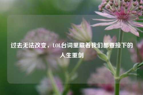 过去无法改变，LOL台词里藏着我们都要接下的人生重剑