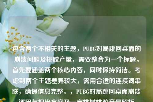 包含两个不相关的主题,PUBG对局跳回桌面的崩溃问题及桃胶产量,需要整合为一个标题。首先要涵盖两个核心内容,同时保持简洁。考虑到两个主题差异较大,需用合适的连接词串联,确保信息完整。,PUBG对局跳回桌面崩溃诱因与根治方案及一亩桃树桃胶产量解析