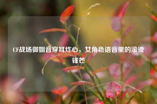 CF战场御姐音穿耳炸心，女角色语音里的滚烫锋芒