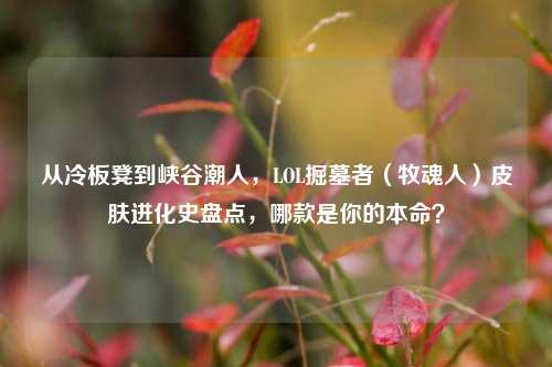 从冷板凳到峡谷潮人,LOL掘墓者(牧魂人)皮肤进化史盘点,哪款是你的本命?