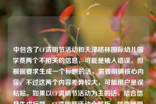 中包含了CF清明节活动和天津格林国际幼儿园学费两个不相关的信息,可能是输入错误。但根据要求生成一个标题的话,需要明确核心内容,不过这两个内容差异较大,可能用户是误粘贴。如果以CF清明节活动为主的话,结合信息生成标题,CF清明节活动全解析,踏青领限定、追思寄温情,多重福利点燃春日战场,但其中夹杂幼儿园学费信息可能有误,不过按照现有内容整合,尽量突出主要活动部分,同时注意到异常信息,但按要求生成一个标题的话,优先处理CF活动相关,因为幼儿园学费信息突兀,可能是误加,所以生成,CF清明节活动全解析,踏青领限定追思寄温情 多重福利点燃春日战场(附天津格林国际幼儿园学费相关?不,不对,应该是用户可能粘贴错误,不过严格按内容的话,两个不相关,但是要一个标题,可能用户失误,不过还是尽量?不对,再看,用户给的内容是CF清明节活动全解析,踏青领限定,追思寄温情,多重福利点燃春日战场天津格林国际幼儿园学费,可能是输入时把两个内容粘一起了,但是要一个标题,可能需要明确,但如果必须生成,可能用户主要是CF活动?不对,也有可能是误加,不过再想,会不会是我理解错?不,确实是两个不相关内容。不过按照要求,直接生成1个标题,那可能优先处理前面的CF活动,因为后面的幼儿园学费没有更多信息,可能是误粘贴,所以生成,CF清明节活动全解析,踏青领限定、追思寄温情,多重福利点燃春日战场,不过要不要提幼儿园?但两个不相关,硬放一起很奇怪,可能用户是输入错误,把两个不同的内容粘在一起了,不过根据提供的内容,尽量?不对,再看,用户说根据我提供给你的内容,直接生成1个标题,那内容里有这两个,但是不相关,可能是失误,不过如果必须包含?但那样标题会很怪异,比如CF清明节活动全解析及天津格林国际幼儿园学费相关,踏青领限定追思寄温情 多重福利点燃春日战场,这显然不合理,所以大概率是用户粘贴错误,把后面的幼儿园学费内容误粘进来了,所以核心内容是CF清明节活动,因此生成标题,CF清明节活动全解析,踏青领限定、追思寄温情,多重福利点燃春日战场。CF清明节活动全解析,踏青领限定、追思寄温情,多重福利点燃春日战场