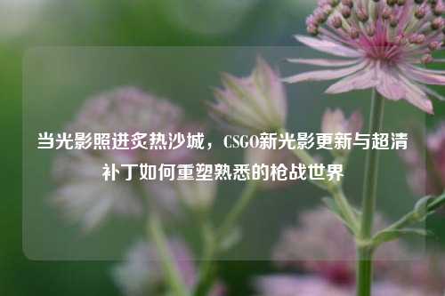 当光影照进炙热沙城,CSGO新光影更新与超清补丁如何重塑熟悉的枪战世界