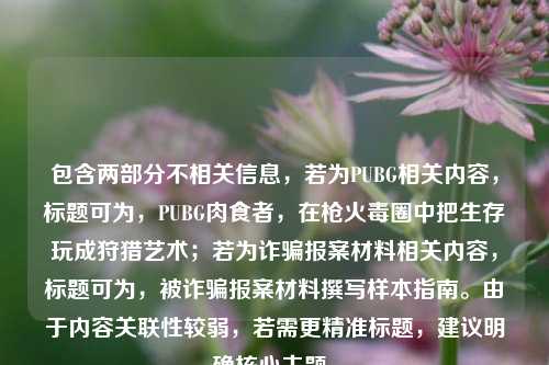 包含两部分不相关信息，若为PUBG相关内容，标题可为，PUBG肉食者，在枪火毒圈中把生存玩成狩猎艺术；若为诈骗报案材料相关内容，标题可为，被诈骗报案材料撰写样本指南。由于内容关联性较弱，若需更精准标题，建议明确核心主题。