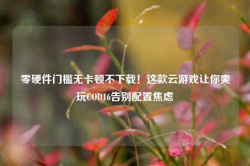 零硬件门槛无卡顿不下载!这款云游戏让你爽玩COD16告别配置焦虑