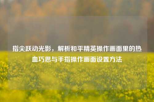 指尖跃动光影，解析和平精英操作画面里的热血巧思与手指操作画面设置方法