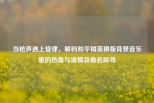 当枪声遇上旋律，解码和平精英横版背景音乐里的热血与温情及曲名探寻