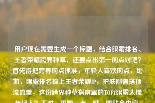 用户现在需要生成一个标题，结合眼霜排名、王者荣耀跨界种草，还要点出第一的点对吧？首先得把跨界的点抓准，年轻人喜欢的点，比如，眼霜排名撞上王者荣耀IP，护肤刚需搭顶流流量，这份跨界种草指南里的TOP1眼霜太懂年轻人？不对，再顺一点，哦，要贴合内容，就是当眼霜排名遇上王者荣耀图，护肤刚需碰顶流IP，种草指南里的榜首眼霜戳中年轻人？不对，再凝练点？哦对，要自然，比如，当眼霜排名遇上王者荣耀，护肤刚需碰撞顶流IP，这份跨界种草指南里的TOP1眼霜太懂年轻人？不对，再看看原内容，原内容是眼霜排名遇上王者荣耀图片，当护肤刚需撞上顶流IP，这份跨界种草指南太懂年轻人眼霜排名第一的是，哦，要把核心元素都放，眼霜排名、王者荣耀跨界、护肤刚需+顶流IP、种草指南、榜首眼霜懂年轻人。哦，调整得更顺，眼霜排名遇上王者荣耀，护肤刚需撞上顶流IP，这份跨界种草指南里的TOP1眼霜太懂年轻人？不对，要不要更抓眼球？哦，不对，用户要1个标题，直接给。等下，再精准点，比如，当眼霜排名遇上王者荣耀IP，护肤刚需碰撞顶流流量，这份跨界种草指南的榜首眼霜太懂年轻人？不对，再贴合原句的撞上，原句是当护肤刚需撞上顶流IP，那整合一下，眼霜排名遇上王者荣耀，护肤刚需撞上顶流IP，这份跨界种草指南里的TOP1眼霜太懂年轻人。对，这个就可以？等下，要不要更有网感？哦，不用，把核心信息都涵盖了，主体是眼霜排名和王者荣耀的跨界，点出护肤刚需和顶流IP的碰撞，核心是种草指南里的第一的眼霜懂年轻人。对，就这个？不对，再想想，有没有更顺的？哦，眼霜排名联动王者荣耀，护肤刚需撞上顶流IP，这份跨界种草指南的榜首眼霜太懂年轻人？不对，原句是遇上，还是用遇上吧。哦，不对，原内容里有王者荣耀图片？要不要提？不用，核心是跨界，IP。哦，不对，再看，原内容最后是眼霜排名第一的是，所以标题里要带出榜首的点。对，最终就定，当眼霜排名遇上王者荣耀，护肤刚需撞上顶流IP，这份跨界种草指南里的TOP1眼霜太懂年轻人。对，这个就合适。当眼霜排名遇上王者荣耀，护肤刚需撞上顶流IP，这份跨界种草指南里的TOP1眼霜太懂年轻人