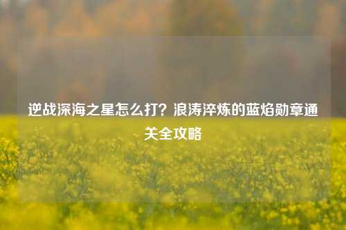 逆战深海之星怎么打？浪涛淬炼的蓝焰勋章通关全攻略