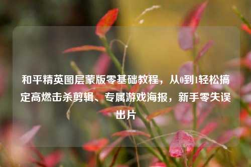 和平精英图层蒙版零基础教程,从0到1轻松搞定高燃击杀剪辑、专属游戏海报,新手零失误出片